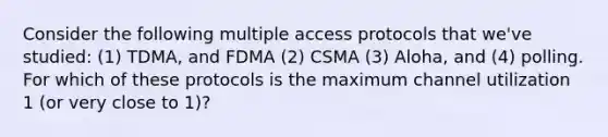 Consider the following multiple access protocols that we've studied: (1) TDMA, and FDMA (2) CSMA (3) Aloha, and (4) polling. For which of these protocols is the maximum channel utilization 1 (or very close to 1)?