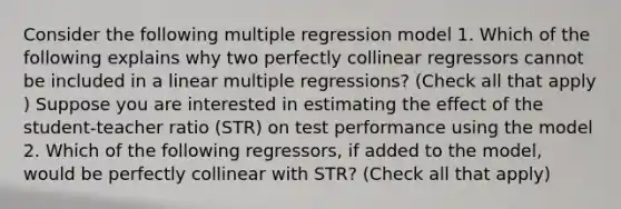 Consider the following multiple regression model 1. Which of the following explains why two perfectly collinear regressors cannot be included in a linear multiple​ regressions? ​(Check all that apply​) Suppose you are interested in estimating the effect of the student-teacher ratio (STR​) on test performance using the model 2. Which of the following​ regressors, if added to the​ model, would be perfectly collinear with STR​? ​(Check all that apply​)