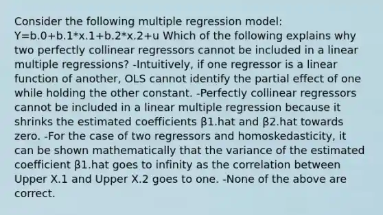 Consider the following multiple regression model: Y=b.0+b.1*x.1+b.2*x.2+u Which of the following explains why two perfectly collinear regressors cannot be included in a linear multiple regressions? -​Intuitively, if one regressor is a linear function of​ another, OLS cannot identify the partial effect of one while holding the other constant. -Perfectly collinear regressors cannot be included in a linear multiple regression because it shrinks the estimated coefficients β1.hat and β2.hat towards zero. -For the case of two regressors and​ homoskedasticity, it can be shown mathematically that the variance of the estimated coefficient β1.hat goes to infinity as the correlation between Upper X.1 and Upper X.2 goes to one. -None of the above are correct.