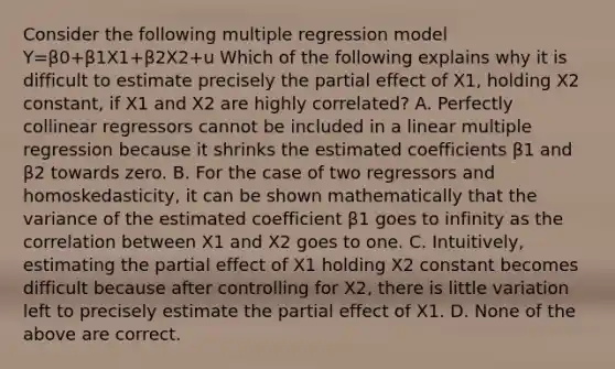 Consider the following multiple regression model Y=β0+β1X1+β2X2+u Which of the following explains why it is difficult to estimate precisely the partial effect of X1​, holding X2 ​constant, if X1 and X2 are highly​ correlated? A. Perfectly collinear regressors cannot be included in a linear multiple regression because it shrinks the estimated coefficients β1 and β2 towards zero. B. For the case of two regressors and​ homoskedasticity, it can be shown mathematically that the variance of the estimated coefficient β1 goes to infinity as the correlation between X1 and X2 goes to one. C. ​Intuitively, estimating the partial effect of X1 holding X2 constant becomes difficult because after controlling for X2​, there is little variation left to precisely estimate the partial effect of X1. D. None of the above are correct.