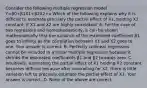 Consider the following multiple regression model Y=β0+β1X1+β2X2+u Which of the following explains why it is difficult to estimate precisely the partial effect of X1​, holding X2 ​constant, if X1 and X2 are highly​ correlated? A. For the case of two regressors and​ homoskedasticity, it can be shown mathematically that the variance of the estimated coefficient β1 goes to infinity as the correlation between X1 and X2 goes to one. Your answer is correct. B. Perfectly collinear regressors cannot be included in a linear multiple regression because it shrinks the estimated coefficients β1 and β2 towards zero. C. ​Intuitively, estimating the partial effect of X1 holding X2 constant becomes difficult because after controlling for X2​, there is little variation left to precisely estimate the partial effect of X1. Your answer is correct. D. None of the above are correct.