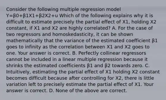 Consider the following multiple regression model Y=β0+β1X1+β2X2+u Which of the following explains why it is difficult to estimate precisely the partial effect of X1​, holding X2 ​constant, if X1 and X2 are highly​ correlated? A. For the case of two regressors and​ homoskedasticity, it can be shown mathematically that the variance of the estimated coefficient β1 goes to infinity as the correlation between X1 and X2 goes to one. Your answer is correct. B. Perfectly collinear regressors cannot be included in a linear multiple regression because it shrinks the estimated coefficients β1 and β2 towards zero. C. ​Intuitively, estimating the partial effect of X1 holding X2 constant becomes difficult because after controlling for X2​, there is little variation left to precisely estimate the partial effect of X1. Your answer is correct. D. None of the above are correct.