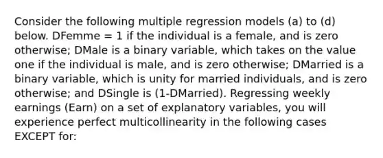 Consider the following multiple regression models​ (a) to​ (d) below. DFemme​ = 1 if the individual is a​ female, and is zero​ otherwise; DMale is a binary​ variable, which takes on the value one if the individual is​ male, and is zero​ otherwise; DMarried is a binary​ variable, which is unity for married​ individuals, and is zero​ otherwise; and DSingle is ​(1-​DMarried). Regressing weekly earnings ​(Earn​) on a set of explanatory​ variables, you will experience perfect multicollinearity in the following cases EXCEPT​ for: