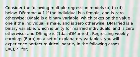 Consider the following multiple regression models​ (a) to​ (d) below. DFemme​ = 1 if the individual is a​ female, and is zero​ otherwise; DMale is a binary​ variable, which takes on the value one if the individual is​ male, and is zero​ otherwise; DMarried is a binary​ variable, which is unity for married​ individuals, and is zero​ otherwise; and DSingle is ​(1dash​DMarried). Regressing weekly earnings ​(Earn​) on a set of explanatory​ variables, you will experience perfect multicollinearity in the following cases EXCEPT​ for: