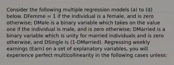 Consider the following multiple regression models (a) to (d) below. DFemme = 1 if the individual is a female, and is zero otherwise; DMale is a binary variable which takes on the value one if the individual is male, and is zero otherwise; DMarried is a binary variable which is unity for married individuals and is zero otherwise, and DSingle is (1-DMarried). Regressing weekly earnings (Earn) on a set of explanatory variables, you will experience perfect multicollinearity in the following cases unless: