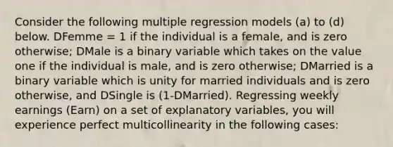 Consider the following multiple regression models (a) to (d) below. DFemme = 1 if the individual is a female, and is zero otherwise; DMale is a binary variable which takes on the value one if the individual is male, and is zero otherwise; DMarried is a binary variable which is unity for married individuals and is zero otherwise, and DSingle is (1-DMarried). Regressing weekly earnings (Earn) on a set of explanatory variables, you will experience perfect multicollinearity in the following cases: