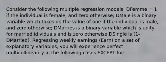 Consider the following multiple regression models: DFemme = 1 if the individual is female, and zero otherwise; DMale is a binary variable which takes on the value of one if the individual is male, and zero otherwise; DMarries is a binary variable which is unity for married idividuals and is zero otherwise,DSingle is (1-DMarried). Regressing weekly earnings (Earn) on a set of explanatory variables, you will experience perfect multicollinearity in the following cases EXCEPT for: