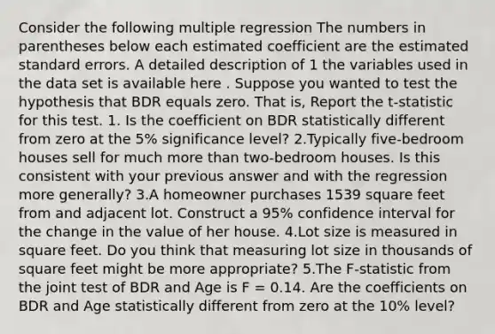 Consider the following multiple regression The numbers in parentheses below each estimated coefficient are the estimated standard errors. A detailed description of 1 the variables used in the data set is available here . Suppose you wanted to test the hypothesis that BDR equals zero. That is, Report the t-statistic for this test. 1. Is the coefficient on BDR statistically different from zero at the 5% significance level? 2.Typically five-bedroom houses sell for much <a href='https://www.questionai.com/knowledge/keWHlEPx42-more-than' class='anchor-knowledge'>more than</a> two-bedroom houses. Is this consistent with your previous answer and with the regression more generally? 3.A homeowner purchases 1539 square feet from and adjacent lot. Construct a 95% confidence interval for the change in the value of her house. 4.Lot size is measured in square feet. Do you think that measuring lot size in thousands of square feet might be more appropriate? 5.The F-statistic from the joint test of BDR and Age is F = 0.14. Are the coefficients on BDR and Age statistically different from zero at the 10% level?