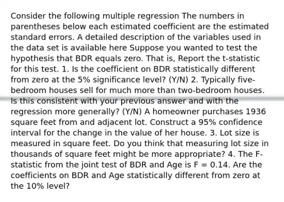 Consider the following multiple regression The numbers in parentheses below each estimated coefficient are the estimated standard errors. A detailed description of the variables used in the data set is available here Suppose you wanted to test the hypothesis that BDR equals zero. That​ is, Report the t​-statistic for this test. 1. Is the coefficient on BDR statistically different from zero at the​ 5% significance​ level? (Y/N) 2. Typically​ five-bedroom houses sell for much more than​ two-bedroom houses. Is this consistent with your previous answer and with the regression more​ generally? (Y/N) A homeowner purchases 1936 square feet from and adjacent lot. Construct a​ 95% confidence interval for the change in the value of her house. 3. Lot size is measured in square feet. Do you think that measuring lot size in thousands of square feet might be more​ appropriate? 4. The F​-statistic from the joint test of BDR and Age is F ​= 0.14. Are the coefficients on BDR and Age statistically different from zero at the​ 10% level?