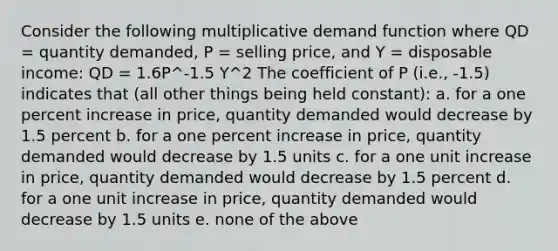 Consider the following multiplicative demand function where QD = quantity demanded, P = selling price, and Y = disposable income: QD = 1.6P^-1.5 Y^2 The coefficient of P (i.e., -1.5) indicates that (all other things being held constant): a. for a one percent increase in price, quantity demanded would decrease by 1.5 percent b. for a one percent increase in price, quantity demanded would decrease by 1.5 units c. for a one unit increase in price, quantity demanded would decrease by 1.5 percent d. for a one unit increase in price, quantity demanded would decrease by 1.5 units e. none of the above