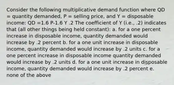 Consider the following multiplicative demand function where QD = quantity demanded, P = selling price, and Y = disposable income: QD =1.6 P-1.6 Y .2 The coefficient of Y (i.e., .2) indicates that (all other things being held constant): a. for a one percent increase in disposable income, quantity demanded would increase by .2 percent b. for a one unit increase in disposable income, quantity demanded would increase by .2 units c. for a one percent increase in disposable income quantity demanded would increase by .2 units d. for a one unit increase in disposable income, quantity demanded would increase by .2 percent e. none of the above