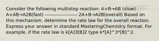 Consider the following multistep reaction: A+B→AB (slow) A+AB→A2B(fast) -------------------- 2A+B→A2B(overall) Based on this mechanism, determine the rate law for the overall reaction. Express your answer in standard MasteringChemistry format. For example, if the rate law is k[A]3[B]2 type k*[A]^3*[B]^2.