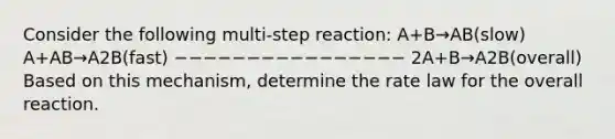 Consider the following multi-step reaction: A+B→AB(slow) A+AB→A2B(fast) −−−−−−−−−−−−−−−− 2A+B→A2B(overall) Based on this mechanism, determine the rate law for the overall reaction.