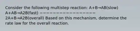 Consider the following multistep reaction: A+B→AB(slow) A+AB→A2B(fast) −−−−−−−−−−−−−−−−− 2A+B→A2B(overall) Based on this mechanism, determine the rate law for the overall reaction.