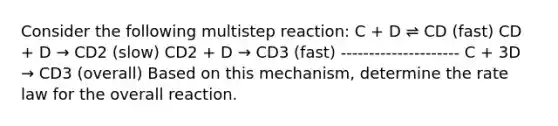 Consider the following multistep reaction: C + D ⇌ CD (fast) CD + D → CD2 (slow) CD2 + D → CD3 (fast) --------------------- C + 3D → CD3 (overall) Based on this mechanism, determine the rate law for the overall reaction.