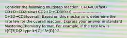 Consider the following multistep reaction: C+D⇌CD(fast) CD+D→CD2(slow) CD2+D→CD3(fast) ---------------------- C+3D→CD3(overall) Based on this mechanism, determine the rate law for the overall reaction. Express your answer in standard MasteringChemistry format. For example, if the rate law is k[C]3[D]2 type k*[C]^3*[D]^2.