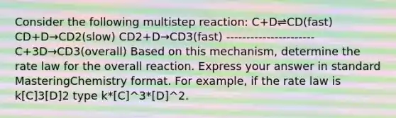 Consider the following multistep reaction: C+D⇌CD(fast) CD+D→CD2(slow) CD2+D→CD3(fast) ---------------------- C+3D→CD3(overall) Based on this mechanism, determine the rate law for the overall reaction. Express your answer in standard MasteringChemistry format. For example, if the rate law is k[C]3[D]2 type k*[C]^3*[D]^2.