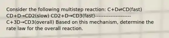 Consider the following multistep reaction: C+D⇌CD(fast) CD+D→CD2(slow) CD2+D→CD3(fast)--------------------- C+3D→CD3(overall) Based on this mechanism, determine the rate law for the overall reaction.