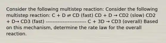 Consider the following multistep reaction: Consider the following multistep reaction: C + D ⇌ CD (fast) CD + D → CD2 (slow) CD2 + D→ CD3 (fast) ------------------------ C + 3D → CD3 (overall) Based on this mechanism, determine the rate law for the overall reaction.