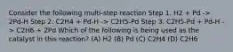 Consider the following multi-step reaction Step 1. H2 + Pd -> 2Pd-H Step 2. C2H4 + Pd-H -> C2H5-Pd Step 3. C2H5-Pd + Pd-H -> C2H6 + 2Pd Which of the following is being used as the catalyst in this reaction? (A) H2 (B) Pd (C) C2H4 (D) C2H6