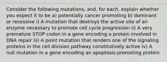 Consider the following mutations, and, for each, explain whether you expect it to be a) potentially cancer promoting b) dominant or recessive i) A mutation that destroys the active site of an enzyme necessary to promote <a href='https://www.questionai.com/knowledge/keQNMM7c75-cell-cycle' class='anchor-knowledge'>cell cycle</a> progression ii) A very premature STOP codon in a gene encoding a protein involved in <a href='https://www.questionai.com/knowledge/kdWJhII4NB-dna-repair' class='anchor-knowledge'>dna repair</a> iii) A point mutation that renders one of the signaling proteins in the <a href='https://www.questionai.com/knowledge/kjHVAH8Me4-cell-division' class='anchor-knowledge'>cell division</a> pathway constitutively active iv) A null mutation in a gene encoding an apoptosis-promoting protein