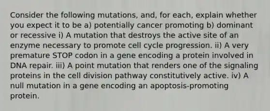 Consider the following mutations, and, for each, explain whether you expect it to be a) potentially cancer promoting b) dominant or recessive i) A mutation that destroys the active site of an enzyme necessary to promote <a href='https://www.questionai.com/knowledge/keQNMM7c75-cell-cycle' class='anchor-knowledge'>cell cycle</a> progression. ii) A very premature STOP codon in a gene encoding a protein involved in <a href='https://www.questionai.com/knowledge/kdWJhII4NB-dna-repair' class='anchor-knowledge'>dna repair</a>. iii) A point mutation that renders one of the signaling proteins in the <a href='https://www.questionai.com/knowledge/kjHVAH8Me4-cell-division' class='anchor-knowledge'>cell division</a> pathway constitutively active. iv) A null mutation in a gene encoding an apoptosis-promoting protein.