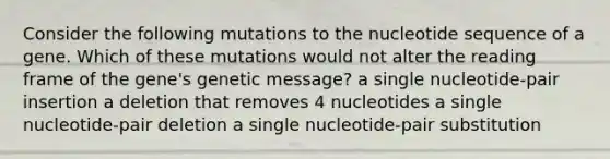 Consider the following mutations to the nucleotide sequence of a gene. Which of these mutations would not alter the reading frame of the gene's genetic message? a single nucleotide-pair insertion a deletion that removes 4 nucleotides a single nucleotide-pair deletion a single nucleotide-pair substitution