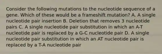 Consider the following mutations to the nucleotide sequence of a gene. Which of these would be a frameshift mutation? A. A single nucleotide pair insertion B. Deletion that removes 3 nucleotide pairs C. A single nucleotide pair substitution in which an A-T nucleotide pair is replaced by a G-C nucleotide pair D. A single nucleotide pair substitution in which an AT nucleotide pair is replaced by a T-A nucleotide pair