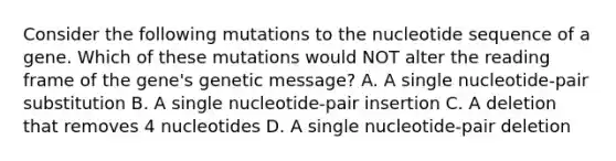 Consider the following mutations to the nucleotide sequence of a gene. Which of these mutations would NOT alter the reading frame of the gene's genetic message? A. A single nucleotide-pair substitution B. A single nucleotide-pair insertion C. A deletion that removes 4 nucleotides D. A single nucleotide-pair deletion