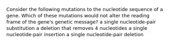 Consider the following mutations to the nucleotide sequence of a gene. Which of these mutations would not alter the reading frame of the gene's genetic message? a single nucleotide-pair substitution a deletion that removes 4 nucleotides a single nucleotide-pair insertion a single nucleotide-pair deletion