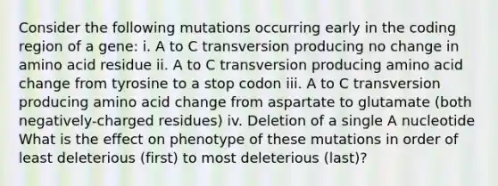 Consider the following mutations occurring early in the coding region of a gene: i. A to C transversion producing no change in amino acid residue ii. A to C transversion producing amino acid change from tyrosine to a stop codon iii. A to C transversion producing amino acid change from aspartate to glutamate (both negatively-charged residues) iv. Deletion of a single A nucleotide What is the effect on phenotype of these mutations in order of least deleterious (first) to most deleterious (last)?