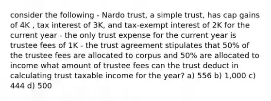 consider the following - Nardo trust, a simple trust, has cap gains of 4K , tax interest of 3K, and tax-exempt interest of 2K for the current year - the only trust expense for the current year is trustee fees of 1K - the trust agreement stipulates that 50% of the trustee fees are allocated to corpus and 50% are allocated to income what amount of trustee fees can the trust deduct in calculating trust taxable income for the year? a) 556 b) 1,000 c) 444 d) 500