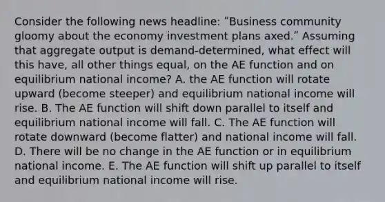 Consider the following news headline: ʺBusiness community gloomy about the economy investment plans axed.ʺ Assuming that aggregate output is demand-determined, what effect will this have, all other things equal, on the AE function and on equilibrium national income? A. the AE function will rotate upward (become steeper) and equilibrium national income will rise. B. The AE function will shift down parallel to itself and equilibrium national income will fall. C. The AE function will rotate downward (become flatter) and national income will fall. D. There will be no change in the AE function or in equilibrium national income. E. The AE function will shift up parallel to itself and equilibrium national income will rise.