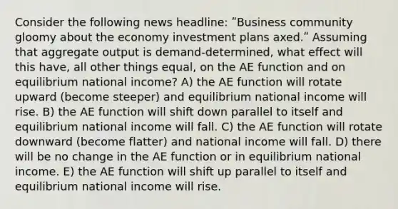 Consider the following news headline: ʺBusiness community gloomy about the economy investment plans axed.ʺ Assuming that aggregate output is demand-determined, what effect will this have, all other things equal, on the AE function and on equilibrium national income? A) the AE function will rotate upward (become steeper) and equilibrium national income will rise. B) the AE function will shift down parallel to itself and equilibrium national income will fall. C) the AE function will rotate downward (become flatter) and national income will fall. D) there will be no change in the AE function or in equilibrium national income. E) the AE function will shift up parallel to itself and equilibrium national income will rise.