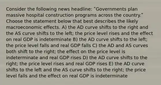 Consider the following news headline: ʺGovernments plan massive hospital construction programs across the country.ʺ Choose the statement below that best describes the likely macroeconomic effects. A) the AD curve shifts to the right and the AS curve shifts to the left; the price level rises and the effect on real GDP is indeterminate B) the AD curve shifts to the left; the price level falls and real GDP falls C) the AD and AS curves both shift to the right; the effect on the price level is indeterminate and real GDP rises D) the AD curve shifts to the right; the price level rises and real GDP rises E) the AD curve shifts to the left and the AS curve shifts to the right; the price level falls and the effect on real GDP is indeterminate