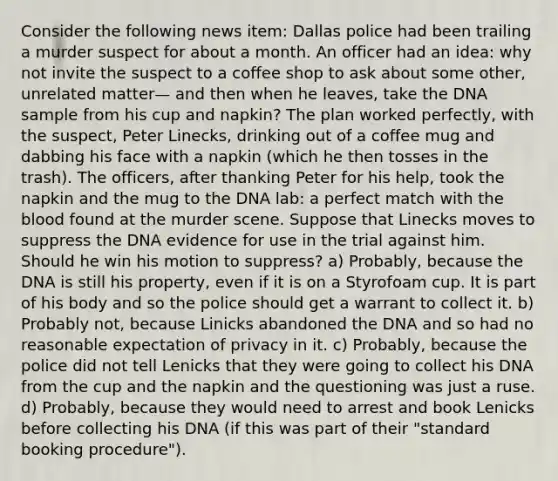 Consider the following news item: Dallas police had been trailing a murder suspect for about a month. An officer had an idea: why not invite the suspect to a coffee shop to ask about some other, unrelated matter— and then when he leaves, take the DNA sample from his cup and napkin? The plan worked perfectly, with the suspect, Peter Linecks, drinking out of a coffee mug and dabbing his face with a napkin (which he then tosses in the trash). The officers, after thanking Peter for his help, took the napkin and the mug to the DNA lab: a perfect match with <a href='https://www.questionai.com/knowledge/k7oXMfj7lk-the-blood' class='anchor-knowledge'>the blood</a> found at the murder scene. Suppose that Linecks moves to suppress the DNA evidence for use in the trial against him. Should he win his motion to suppress? a) Probably, because the DNA is still his property, even if it is on a Styrofoam cup. It is part of his body and so the police should get a warrant to collect it. b) Probably not, because Linicks abandoned the DNA and so had no reasonable expectation of privacy in it. c) Probably, because the police did not tell Lenicks that they were going to collect his DNA from the cup and the napkin and the questioning was just a ruse. d) Probably, because they would need to arrest and book Lenicks before collecting his DNA (if this was part of their "standard booking procedure").