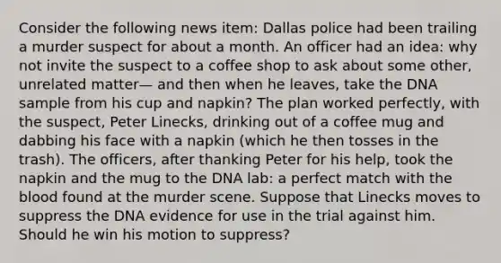 Consider the following news item: Dallas police had been trailing a murder suspect for about a month. An officer had an idea: why not invite the suspect to a coffee shop to ask about some other, unrelated matter— and then when he leaves, take the DNA sample from his cup and napkin? The plan worked perfectly, with the suspect, Peter Linecks, drinking out of a coffee mug and dabbing his face with a napkin (which he then tosses in the trash). The officers, after thanking Peter for his help, took the napkin and the mug to the DNA lab: a perfect match with the blood found at the murder scene. Suppose that Linecks moves to suppress the DNA evidence for use in the trial against him. Should he win his motion to suppress?