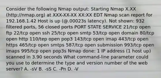 Consider the following Nmap output: Starting Nmap X.XX (http://nmap.org) at XXX-XX-XX XX:XX EDT Nmap scan report for 192.168.1.42 Host is up (@.00023s latency). Not shown: 932 filtered ports, 56 closed ports PORT STATE SERVICE 21/tcp open ftp 22/tcp open ssh 25/tcp open smtp 53/tcp open domain 80/tcp open http 110/tep open pop3 143/tcp open imap 443/tcp open https 465/tcp open smtps 587/tcp open submission 993/tcp open imaps 995/tcp open pop3s Nmap done: 1 IP address (1 host up) scanned in 3.90 seconds What command-line parameter could you use to determine the type and version number of the web server? A. -sV B. -sS C. -Pn D. -V