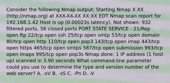 Consider the following Nmap output: Starting Nmap X.XX (http://nmap.org) at XXX-XX-XX XX:XX EDT Nmap scan report for 192.168.1.42 Host is up (0.00023s latency). Not shown: 932 filtered ports, 56 closed ports PORT STATE SERVICE - 21/Rep open ftp 22/tcp open ssh 25/tcp open smtp 53/tcp open domain 80/tcp open http 110/tcp open pop3 143/tcp open imap 443/tcp open https 465/tcp open smtps 587/tcp open submission 993/tcp open imaps 995/tcp open pop3s Nmap done: 1 IP address (1 host up) scanned in 3.90 seconds What command-line parameter could you use to determine the type and version number of the web server? A. -sV B. -sS C. -Pn D. -V