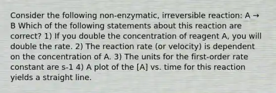 Consider the following non-enzymatic, irreversible reaction: A → B Which of the following statements about this reaction are correct? 1) If you double the concentration of reagent A, you will double the rate. 2) The reaction rate (or velocity) is dependent on the concentration of A. 3) The units for the first-order rate constant are s-1 4) A plot of the [A] vs. time for this reaction yields a straight line.