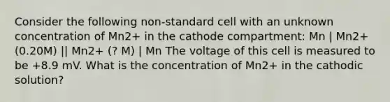 Consider the following non-standard cell with an unknown concentration of Mn2+ in the cathode compartment: Mn | Mn2+ (0.20M) || Mn2+ (? M) | Mn The voltage of this cell is measured to be +8.9 mV. What is the concentration of Mn2+ in the cathodic solution?