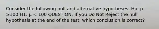 Consider the following null and alternative hypotheses: Ho: μ ≥100 H1: μ < 100 QUESTION: If you Do Not Reject the null hypothesis at the end of the test, which conclusion is correct?