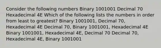 Consider the following numbers Binary 1001001 Decimal 70 Hexadecimal 4E Which of the following lists the numbers in order from least to greatest? Binary 1001001, Decimal 70, Hexadecimal 4E Decimal 70, Binary 1001001, Hexadecimal 4E Binary 1001001, Hexadecimal 4E, Decimal 70 Decimal 70, Hexadecimal 4E, Binary 1001001