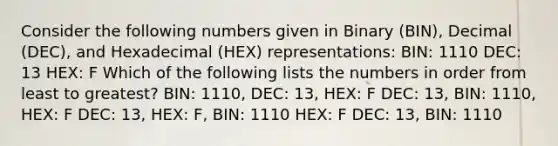 Consider the following numbers given in Binary (BIN), Decimal (DEC), and Hexadecimal (HEX) representations: BIN: 1110 DEC: 13 HEX: F Which of the following lists the numbers in order from least to greatest? BIN: 1110, DEC: 13, HEX: F DEC: 13, BIN: 1110, HEX: F DEC: 13, HEX: F, BIN: 1110 HEX: F DEC: 13, BIN: 1110