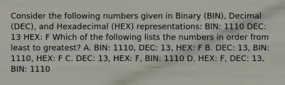 Consider the following numbers given in Binary (BIN), Decimal (DEC), and Hexadecimal (HEX) representations: BIN: 1110 DEC: 13 HEX: F Which of the following lists the numbers in order from least to greatest? A. BIN: 1110, DEC: 13, HEX: F B. DEC: 13, BIN: 1110, HEX: F C. DEC: 13, HEX: F, BIN: 1110 D. HEX: F, DEC: 13, BIN: 1110