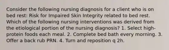 Consider the following nursing diagnosis for a client who is on bed rest: Risk for Impaired Skin Integrity related to bed rest. Which of the following nursing interventions was derived from the etiological portion of the nursing diagnosis? 1. Select high-protein foods each meal. 2. Complete bed bath every morning. 3. Offer a back rub PRN. 4. Turn and reposition q 2h.