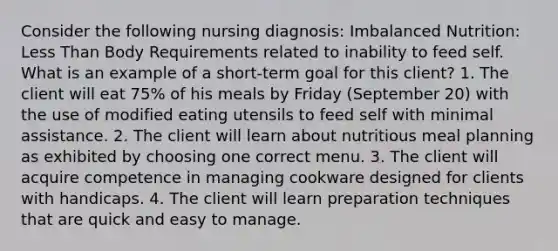 Consider the following nursing diagnosis: Imbalanced Nutrition: Less Than Body Requirements related to inability to feed self. What is an example of a short-term goal for this client? 1. The client will eat 75% of his meals by Friday (September 20) with the use of modified eating utensils to feed self with minimal assistance. 2. The client will learn about nutritious meal planning as exhibited by choosing one correct menu. 3. The client will acquire competence in managing cookware designed for clients with handicaps. 4. The client will learn preparation techniques that are quick and easy to manage.