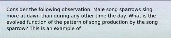 Consider the following observation: Male song sparrows sing more at dawn than during any other time the day. What is the evolved function of the pattern of song production by the song sparrow? This is an example of