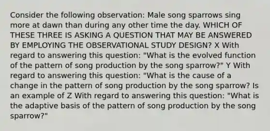 Consider the following observation: Male song sparrows sing more at dawn than during any other time the day. WHICH OF THESE THREE IS ASKING A QUESTION THAT MAY BE ANSWERED BY EMPLOYING THE OBSERVATIONAL STUDY DESIGN? X With regard to answering this question: "What is the evolved function of the pattern of song production by the song sparrow?" Y With regard to answering this question: "What is the cause of a change in the pattern of song production by the song sparrow? Is an example of Z With regard to answering this question: "What is the adaptive basis of the pattern of song production by the song sparrow?"