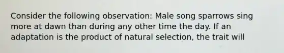 Consider the following observation: Male song sparrows sing more at dawn than during any other time the day. If an adaptation is the product of natural selection, the trait will